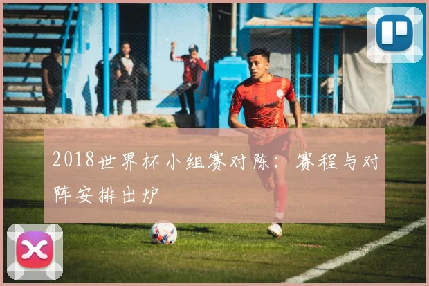 2018世界杯小组赛对陈:赛程与对阵安排出炉