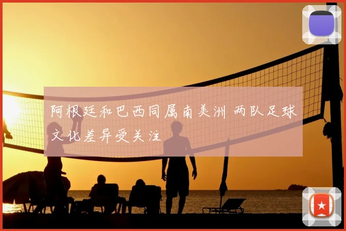 阿根廷和巴西同属南美洲 两队足球文化差异受关注