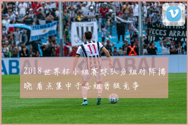 2018世界杯小组赛球队分组对阵揭晓 看点集中于各组晋级竞争