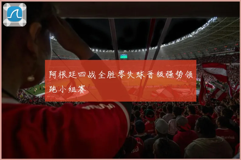 阿根廷四战全胜零失球晋级强势领跑小组赛