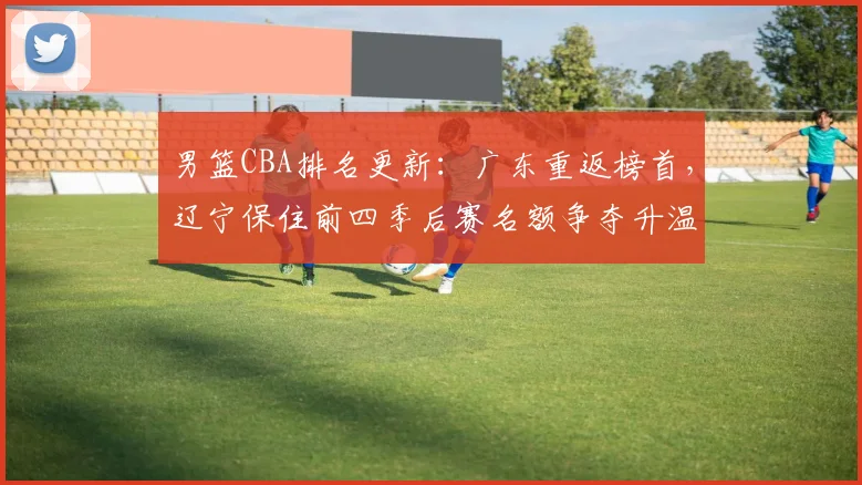男篮CBA排名更新：广东重返榜首，辽宁保住前四季后赛名额争夺升温