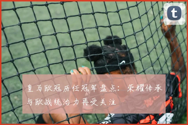 皇马欧冠历任冠军盘点:荣耀传承与欧战统治力再受关注