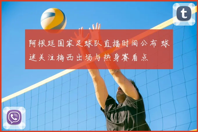 阿根廷国家足球队直播时间公布 球迷关注梅西出场与热身赛看点