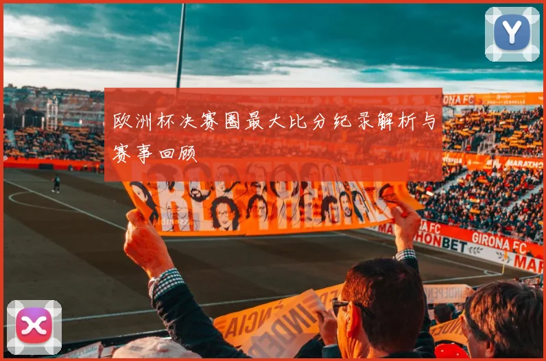 欧洲杯决赛圈最大比分纪录解析与赛事回顾