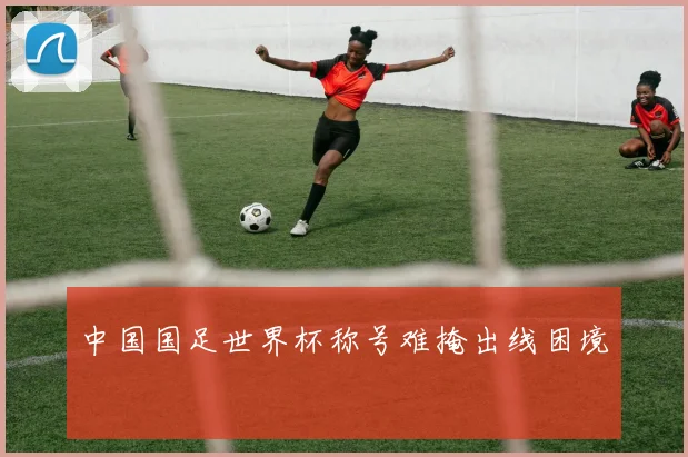 中国国足世界杯称号难掩出线困境