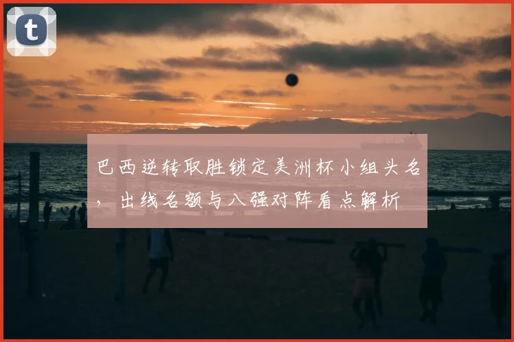 巴西逆转取胜锁定美洲杯小组头名，出线名额与八强对阵看点解析