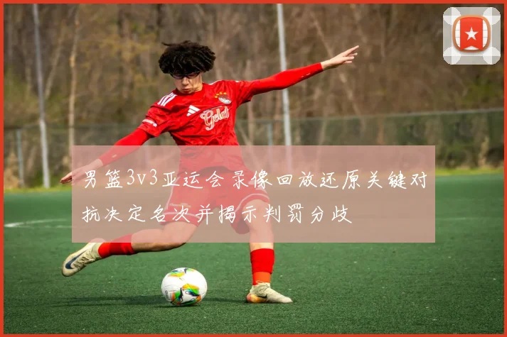 男篮3v3亚运会录像回放还原关键对抗决定名次并揭示判罚分歧