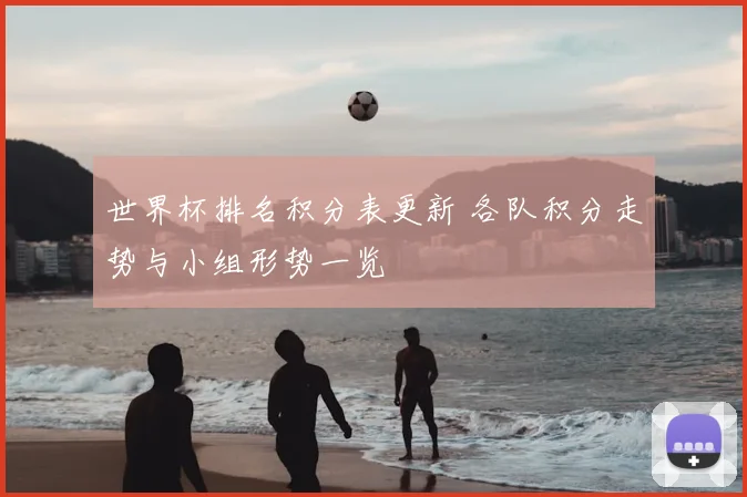 世界杯排名积分表更新 各队积分走势与小组形势一览