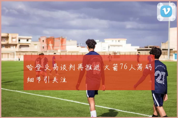 哈登交易谈判再推进 火箭76人筹码细节引关注