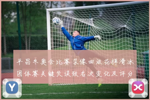 平昌冬奥会比赛录像回放花样滑冰团体赛关键失误致名次变化及评分争议