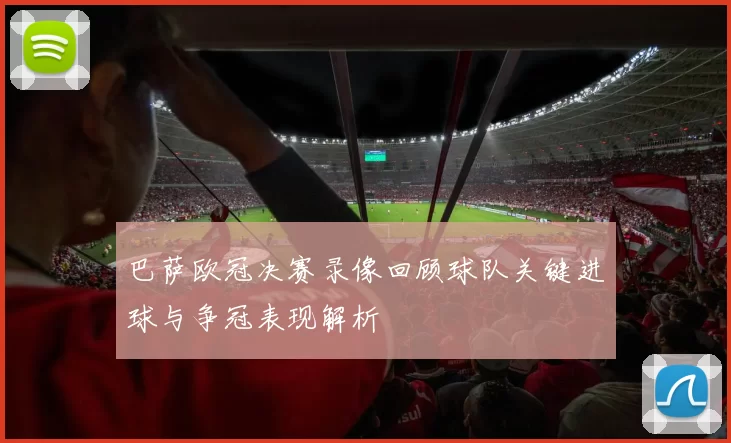 巴萨欧冠决赛录像回顾球队关键进球与争冠表现解析