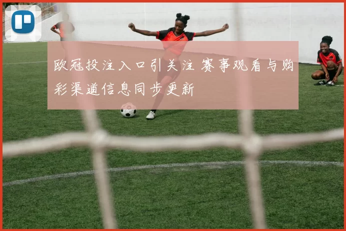 欧冠投注入口引关注 赛事观看与购彩渠道信息同步更新