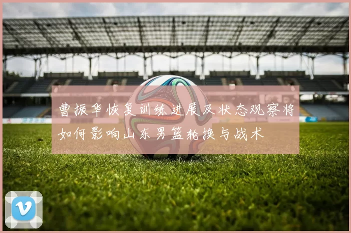 曹振华恢复训练进展及状态观察将如何影响山东男篮轮换与战术