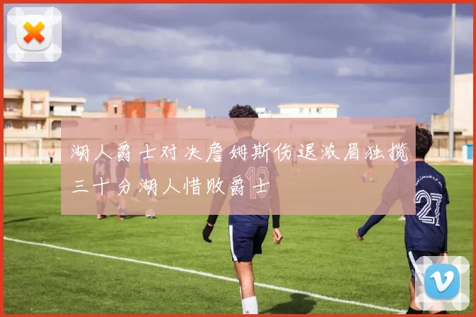 湖人爵士对决詹姆斯伤退浓眉独揽三十分湖人惜败爵士