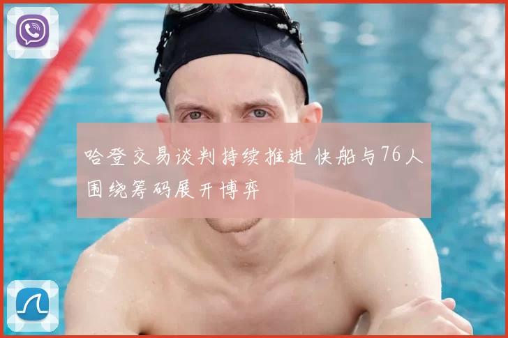 哈登交易谈判持续推进 快船与76人围绕筹码展开博弈