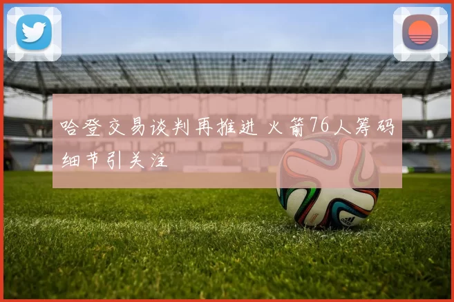 哈登交易谈判再推进 火箭76人筹码细节引关注