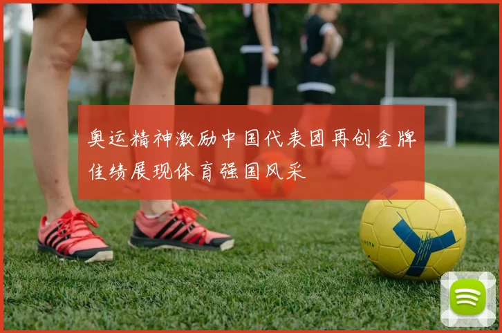 奥运精神激励中国代表团再创金牌佳绩展现体育强国风采