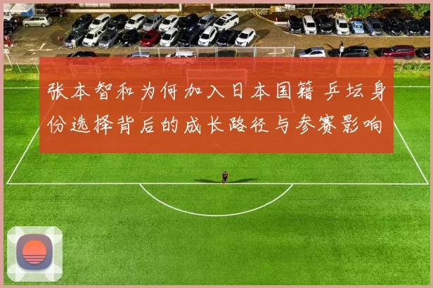 张本智和为何加入日本国籍 乒坛身份选择背后的成长路径与参赛影响