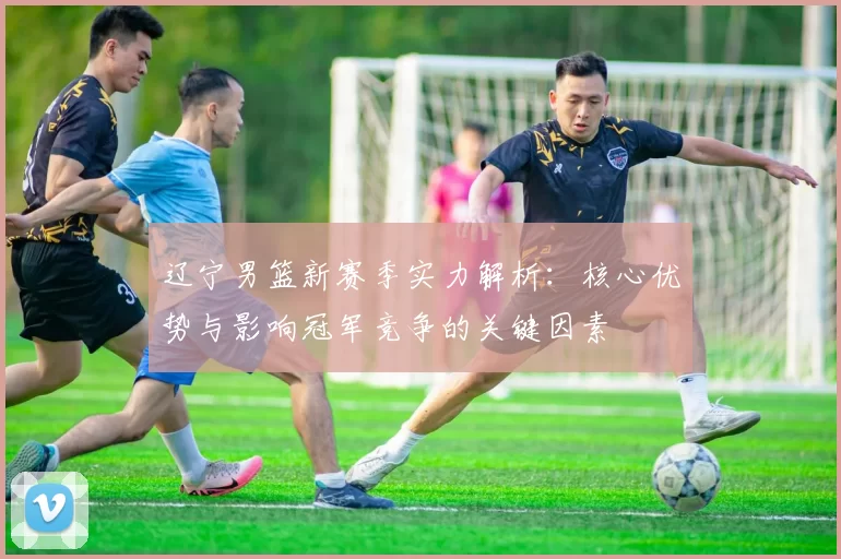 辽宁男篮新赛季实力解析：核心优势与影响冠军竞争的关键因素