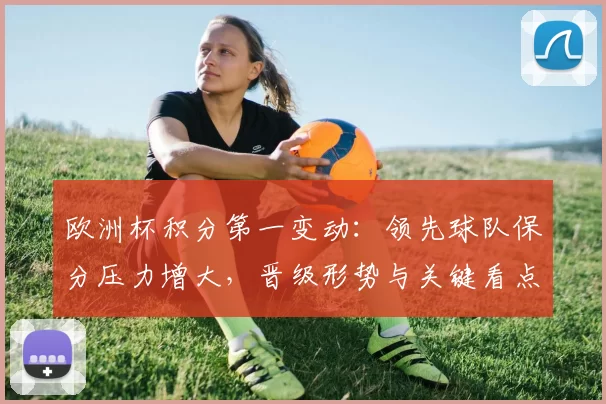 欧洲杯积分第一变动：领先球队保分压力增大，晋级形势与关键看点