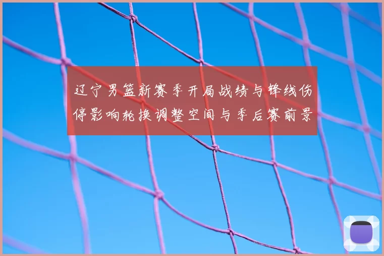 辽宁男篮新赛季开局战绩与锋线伤停影响轮换调整空间与季后赛前景
