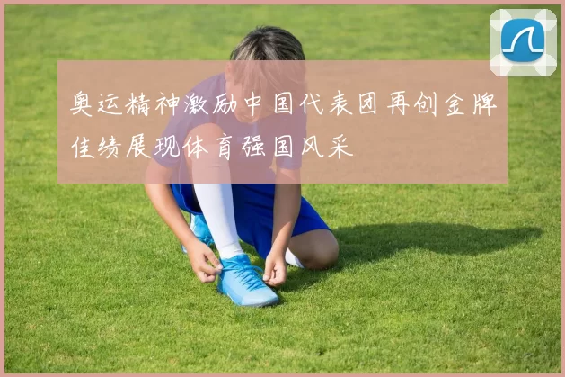奥运精神激励中国代表团再创金牌佳绩展现体育强国风采