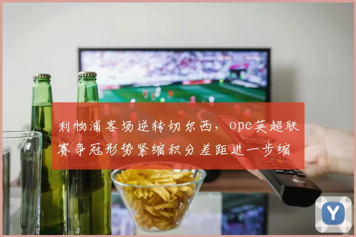 利物浦客场逆转切尔西，ope英超联赛争冠形势紧缩积分差距进一步缩小