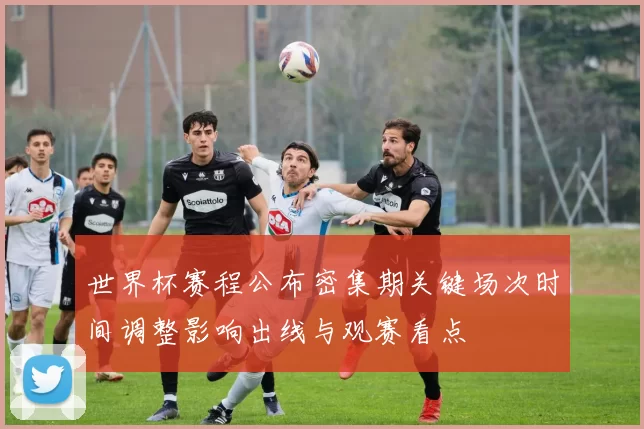 世界杯赛程公布密集期关键场次时间调整影响出线与观赛看点